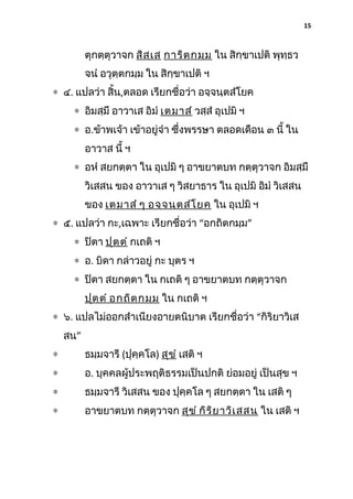 15

ตุกตฺตุวาจก สิส ฺเ ส การิต กมฺม ใน สิกฺขาเปติ พุทฺธว
จนํ อวุตฺตกมฺม ใน สิกฺขาเปติ ฯ
∗ ๔. แปลว่า สิ้น,ตลอด เรียกชื่อว่า อจฺจนฺตสํโยค
∗ อิมสฺมึ อาวาเส อิมํ เตมาสํ วสฺสํ อุเปมิ ฯ
∗ อ.ข้าพเจ้า เข้าอยู่จํา ซึ่งพรรษา ตลอดเดือน ๓ นี้ ใน
อาวาส นี้ ฯ
∗ อหํ สยกตฺตา ใน อุเปมิ ๆ อาขยาตบท กตฺตุวาจก อิมสฺมึ
วิเสสน ของ อาวาเส ๆ วิสยาธาร ใน อุเปมิ อิมํ วิเสสน
ของ เตมาสํ ๆ อจฺจ นฺต สํโ ยค ใน อุเปมิ ฯ
∗ ๕. แปลว่า กะ,เฉพาะ เรียกชื่อว่า “อกถิตกมฺม”
∗ ปิตา ปุต ฺต ํ กเถติ ฯ
∗ อ. บิดา กล่าวอยู่ กะ บุตร ฯ
∗ ปิตา สยกตฺตา ใน กเถติ ๆ อาขยาตบท กตฺตุวาจก
ปุต ฺต ํ อกถิต กมฺม ใน กเถติ ฯ
∗ ๖. แปลไม่ออกสําเนียงอายตนิบาต เรียกชื่อว่า “กิริยาวิเส
สน”
∗

ธมฺมจารี (ปุคฺคโล) สุข ํ เสติ ฯ

∗

อ. บุคคลผู้ประพฤติธรรมเป็นปกติ ย่อมอยู่ เป็นสุข ฯ

∗

ธมฺมจารี วิเสสน ของ ปุคฺคโล ๆ สยกตฺตา ใน เสติ ๆ

∗

อาขยาตบท กตฺตุวาจก สุข ํ กิร ิย าวิเ สสน ใน เสติ ฯ

 