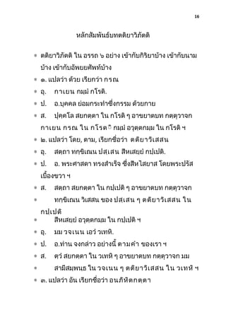 16

หลักสัมพันธ์บทตติยาวิภัตติ
∗ ตติยาวิภัตติ ใน อรรถ ๖ อย่าง เข้ากับกิริยาบ้าง เข้ากับนาม
บ้าง เข้ากับอัพยยศัพท์บ้าง
∗ ๑. แปลว่า ด้วย เรียกว่า กรณ
∗ อุ.

กาเยน กมฺมํ กโรติ.

∗ ป.

อ.บุคคล ย่อมกระทําซึ่งกรรม ด้วยกาย

∗ ส.

ปุคฺคโล สยกตฺตา ใน กโรติ ๆ อาขยาตบท กตฺตุวาจก

กาเยน กรณ ใน กโรติิ กมฺมํ อวุตฺตกมฺม ใน กโรติ ฯ
∗ ๒. แปลว่า โดย, ตาม, เรียกชื่อว่า ตติย าวิเ สสน
∗ อุ.

สตฺถา ทกฺขิเณน ปสฺเ สน สีหเสยฺยํ กปฺเปติ.

∗ ป.

อ. พระศาสดา ทรงสําเร็จ ซึงสีหไสยาส โดยพระปรัส
่

เบื้องขวา ฯ
∗ ส.

สตฺถา สยกตฺตา ใน กปฺเปติ ๆ อาขยาตบท กตฺตุวาจก

∗

ทกฺขิเณน วิเสสน ของ ปสฺเ สน ๆ ตติย าวิเ สสน ใน

กปฺเ ปติ
∗
สีหเสยฺยํ อวุตฺตกมฺม ใน กปฺเปติ ฯ
∗ อุ.

มม วจเนน เอวํ วเทหิ.

∗ ป.

อ.ท่าน จงกล่าว อย่างนี้ ตามคํา ของเรา ฯ

∗ ส.

ตฺวํ สยกตฺตา ใน วเทหิ ๆ อาขยาตบท กตฺตุวาจก มม

∗

สามีสมฺพนฺธ ใน วจเนน ๆ ตติย าวิเ สสน ใน วเทหิ ฯ

∗ ๓. แปลว่า อัน เรียกชื่อว่า อนภิห ิต กตฺต า

 