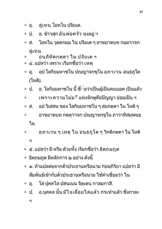 17

∗ อุ.

สูเ ทน โอทโน ปจิยเต.

∗ ป.

อ. ข้าวสุก อัน พ่อ ครัว หุงอยู่ ฯ

∗ ส.

โอทโน วุตฺตกมฺม ใน ปจิยเต ๆ อาขยาตบท กมฺมวาจก

สูเ ทน
∗
อนภิห ิต กตฺต า ใน ปจิย เต ฯ
∗ ๔. แปลว่า เพราะ เรียกชื่อว่า เหตุ
∗ อุ.

อยํ โลกิยมหาชโน ปญฺญาจกฺขุโน อภาเวน อนฺธภูโต

(โหติ).
∗ ป.

อ. โลกิยมหาชโน นี้ ชืิ่อว่าเป็นผู้เป็นคนบอด เป็นแล้ว
่

∗

เพราะความไม่ม ิี แห่งจักษุคือปัญญา ย่อมเป็น ฯ

∗ ส.

อยํ วิเสสน ของ โลกิยมหาชโน ๆ สยกตฺตา ใน โหติ ๆ

∗

อาขยาตบท กตฺตุวาจก ปญฺญาจกฺขุโน ภาวาทิสมฺพนฺธ
ใน
อภาเวน ๆ เหตุ ใน อนฺธ ภูโ ต ๆ วิกติกตฺตา ใน โหติ

∗
ฯ

• ๕. แปลว่า มี หรือ ด้วยทั้ง เรียกชื่อว่า อิต ฺถ มฺภ ูต
∗ อิตฺถมฺภูต มีหลักการ ๒ อย่าง ดังนี้
∗ ๑. ถ้าแปลต่อจากตัวประธานหรือนาม ก่อนกิริยา แปลว่า มี
สัมพันธ์เข้ากับตัวประธานหรือนาม ใช้คําเชื่อมว่า ใน
∗ อุ.

โส ปุคฺคโล ปสนฺเนน จิตฺเตน กาลมกาสิ.

∗ ป.

อ.บุคคล นั้น มีใ จเลื่อ มใสแล้ว กระทําแล้ว ซึงกาละ
่

ฯ

 