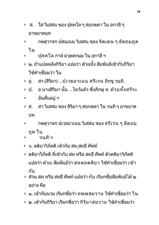 18

∗ ส. โส วิเสสน ของ ปุคฺคโล ๆ สยกตฺตา ใน อกาสิ ๆ
อาขยาตบท
กตฺตุวาจก ปสนฺเนน วิเสสน ของ จิต ฺเ ตน ๆ อิต ฺถ มฺภ ูต

∗
∗

ใน

ปุค ฺค โล กาลํ อวุตฺตกมฺม ใน อกาสิ ฯ

∗ ๒. ถ้าแปลหลังกิริยา แปลว่า ด้วยทั้ง สัมพันธ์เข้ากับกิริยา
ใช้คําเชื่อมว่า ใน
∗ อุ.

สา (สิริมา) ...ปเวธมาเนน สรีเ รน ภิกฺขู วนฺทิ.

∗ ป.

อ.นางสิริมา นั้น ...ไหว้แล้ว ซึงภิกษุ ท. ด้ว ยทั้ง สรีร ะ
่

∗

อันสั่นอยู่ ฯ

∗ ส.

สา วิเสสน ของ สิริมา ๆ สยกตฺตา ใน วนฺทิ ๆ อาขยาต

บท
∗

กตฺตุวาจก ปเวธมาเนน วิเสสน ของ สรีเ รน ๆ อิต ฺถ มฺ

ภูต ใน
∗
วนฺท ิ ฯ
• ๖. ตติยาวิภัตติ เข้ากับ สห,สทฺธึ ศัพท์
∗ ตติยาวิภัตติ ที่เข้ากับ สห หรือ สทฺธึ ศัพท์ ตัวตติยาวิภัตติ
แปลว่า ด้ว ย สัมพันธ์ว่า สหตฺถ ตติย า ใช้คําเชื่อมว่า เข้า
กับ
∗ ส่วน สห หรือ สทฺธึ ศัพท์ แปลว่า กับ เรียกชื่อสัมพันธ์ได้ ๒
อย่าง คือ
∗ ๑. เข้ากับนาม เรียกชื่อว่า ทพฺพ สมวาย ใช้คําเชื่อมว่า ใน
∗ ๒. เข้ากับกิริยา เรียกชื่อว่า กิร ิย าสมวาย ใช้คําเชื่อมว่า

 
