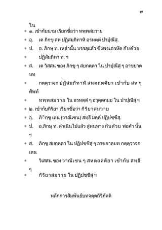 19

ใน
∗ ๑. เข้ากับนาม เรียกชื่อว่า ทพฺพสมวาย
∗ อุ.

เต ภิกฺขู สห ปฏิสมฺภิทาหิ อรหตฺตํ ปาปุณึสุ.

∗ ป.

อ. ภิกษุ ท. เหล่านั้น บรรลุแล้ว ซึงพระอรหัต กับ ด้ว ย
่

∗

ปฏิสัมภิทา ท. ฯ

∗ ส.

เต วิสสน ของ ภิกฺขู ๆ สยกตฺตา ใน ปาปุณึสุ ๆ อาขยาต

บท
กตฺตุวาจก ปฏิส มฺภ ิท าหิ สหตฺถ ตติย า เข้า กับ สห ๆ

∗
ศัพท์

ทพฺพ สมวาย ใน อรหตฺตํ ๆ อวุตฺตกมฺม ใน ปาปุณึสุ ฯ

∗

∗ ๒. เข้ากับกิริยา เรียกชื่อว่า กิร ิย าสมวาย
∗ อุ.

ภิิิกฺขู เตน (วาณิเชน) สทฺธึ มคฺคํ ปฏิปชฺชึสุ.

∗ ป.

อ.ภิกษุ ท. ดําเนินไปแล้ว สู่หนทาง กับ ด้ว ย พ่อค้า นั้น

ฯ
∗ ส.

ภิกฺขู สยกตฺตา ใน ปฏิปชฺชึสุ ๆ อาขยาตบท กตฺตุวาจก

เตน
วิเสสน ของ วาณิเ ชน ๆ สหตฺถ ตติย า เข้า กับ สทฺธ ึ

∗
∗

ๆ

กิร ิย าสมวาย ใน ปฏิปชฺชึสุ ฯ

หลักการสัมพันธ์บทจตุตถีวิภัตติ

 