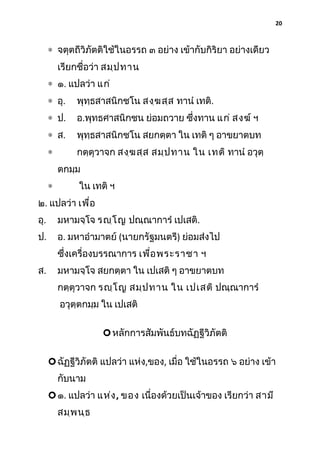 20

∗ จตุตถีวิภัตติใช้ในอรรถ ๓ อย่าง เข้ากับกิริยา อย่างเดียว
เรียกชื่อว่า สมฺป ทาน
∗ ๑. แปลว่า แก่
∗ อุ.

พุทฺธสาสนิกชโน สงฺฆ สฺส ทานํ เทติ.

∗ ป.

อ.พุทธศาสนิกชน ย่อมถวาย ซึงทาน แก่ สงฆ์ ฯ
่

∗ ส.

พุทฺธสาสนิกชโน สยกตฺตา ใน เทติ ๆ อาขยาตบท

∗

กตฺตุวาจก สงฺฆ สฺส สมฺป ทาน ใน เทติ ทานํ อวุตฺ
ตกมฺม

∗

ใน เทติ ฯ

๒. แปลว่า เพื่อ
อุ.

มหามจฺโจ รญฺโ ญ ปณฺณาการํ เปเสติ.

ป.

อ. มหาอํามาตย์ (นายกรัฐมนตรี) ย่อมส่งไป
ซึ่งเครื่องบรรณาการ เพื่อ พระราชา ฯ

ส.

มหามจฺโจ สยกตฺตา ใน เปเสติ ๆ อาขยาตบท
กตฺตุวาจก รญฺโ ญ สมฺป ทาน ใน เปเสติ ปณฺณาการํ
อวุตฺตกมฺม ใน เปเสติ
 หลักการสัมพันธ์บทฉัฏฐีวิภัตติ
 ฉัฏฐีวิภัตติ แปลว่า แห่ง,ของ, เมื่อ ใช้ในอรรถ ๖ อย่าง เข้า
กับนาม
 ๑. แปลว่า แห่ง , ของ เนื่องด้วยเป็นเจ้าของ เรียกว่า สามี
สมฺพ นฺธ

 