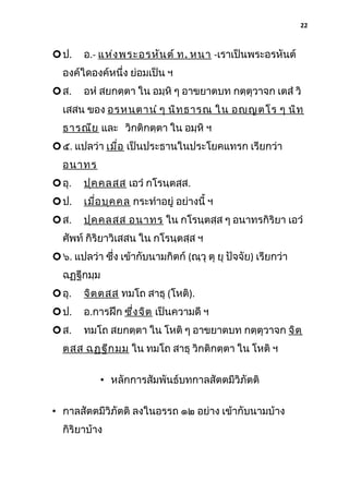 22

 ป.

อ.- แห่ง พระอรหัน ต์ ท . หนา -เราเป็นพระอรหันต์

องค์ใดองค์หนึ่ง ย่อมเป็น ฯ
 ส.

อหํ สยกตฺตา ใน อมฺหิ ๆ อาขยาตบท กตฺตุวาจก เตสํ วิ

เสสน ของ อรหนฺต านํ ๆ นิท ฺธ ารณ ใน อญฺญ ตโร ๆ นิท ฺ
ธารณีย และ วิกติกตฺตา ใน อมฺหิ ฯ
 ๕. แปลว่า เมื่อ เป็นประธานในประโยคแทรก เรียกว่า
อนาทร
 อุ.

ปุค ฺค ลสฺส เอวํ กโรนฺตสฺส.

 ป.

เมื่อ บุค คล กระทําอยู่ อย่างนี้ ฯ

 ส.

ปุค ฺค ลสฺส อนาทร ใน กโรนฺตสฺส ๆ อนาทรกิริยา เอวํ

ศัพท์ กิริยาวิเสสน ใน กโรนฺตสฺส ฯ
 ๖. แปลว่า ซึง เข้ากับนามกิตก์ (ณฺวุ ตุ ยุ ปัจจัย) เรียกว่า
่
ฉฏฺฐีกมฺม
 อุ.

จิต ฺต สฺส ทมโถ สาธุ (โหติ).

 ป.

อ.การฝึก ซึง จิต เป็นความดี ฯ
่

 ส.

ทมโถ สยกตฺตา ใน โหติ ๆ อาขยาตบท กตฺตุวาจก จิต ฺ

ตสฺส ฉฏฺฐ ีก มฺม ใน ทมโถ สาธุ วิกติกตฺตา ใน โหติ ฯ
• หลักการสัมพันธ์บทกาลสัตตมีวิภัตติ
• กาลสัตตมีวิภัตติ ลงในอรรถ ๑๒ อย่าง เข้ากับนามบ้าง
กิริยาบ้าง

 