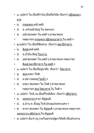 23

• ๑. แปลว่า ใน เป็นที่กําบัง,เป็นที่ปกปิด เรียกว่า ปฏิจฺฉนฺนา
ธาร
• อุ.

กรณฺฑเก มณิ อตฺถิ.

• ป.

อ. แก้วมณี มีอยู่ ใน ซอกเขา.

• ส.

มณิ สยกตฺตา ใน อตฺถิ ๆ อาขยาตบท

•

กตฺตุวาจก กรณฺฑเก ปฏิจฺฉนฺนาธาร ใน อตฺถิ ฯ

• ๒.แปลว่า ใน เป็นที่ซึมซาบ เรียกว่า พฺยาปิกาธาร
• อุ.

ติเลสุ เตลํ อตฺถิ.

• ป.

อ.นํ้ามัน มีอยู่ ในงา ท.

• ส.

เตลํ สยกตฺตา ใน อตฺถิ ๆ อาขยาตบท กตฺตุวาจก

•

ติเลสุ พฺยาปิกาธาร ใน อตฺถิ ฯ

• ๓. แปลว่า ใน เป็นที่อยู่อาศัย เรียกว่า วิสยาธาร
• อุ.

ชเล มจฺฉา โหติ.

• ป.

อ.ปลา ย่อมอยู่ ในนํ้า ฯ

• ส.

มจฺฉา สยกตฺตา ใน โหติ ๆ อาขยาตบท

•

กตฺตุวาจก ชเล วิสยาธาร ใน โหติ ฯ

• ๔. แปลว่า ใกล้, ณ เป็นที่ใกล้เคียง เรียกว่า สมีปาธาร
• อุ.

นครทฺวาเร คามา ติฏฺฐนฺติ.

• ป.

อ.บ้าน ท. ตั้งอยู่ ใกล้ ประตูแห่งพระนคร ฯ

• ส.

คามา สยกตฺตา ใน ติฏฺฐนฺติ ๆ อาขยาตบท กตฺตุวาจก

นครทฺวาเร สมีปาธาร ใน ติฏฺฐนฺติ
• ๕. แปลว่า อันว่า (อ.) ลงในอรรถปฐมาวิภัตติ เป็นประธาน

 