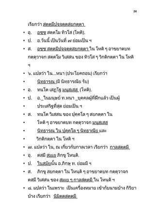 24

เรียกว่า สตฺตมีปจฺจตฺตสยกตฺตา
• อุ.

อชฺช สตฺตโม ทิวโส (โหติ).

• ป.

อ.วันนี้ เป็นวันที่ ๗ ย่อมเป็น ฯ

• ส.

อชฺช สตฺตมีปจฺจตฺตสยกตฺตา ใน โหติ ๆ อาขยาตบท

กตฺตุวาจก สตฺตโม วิเสสน ของ ทิวโส ๆ วิกติกตฺตา ใน โหติ
ฯ
• ๖. แปลว่า ใน...หนา (ประโยคถอน) เรียกว่า
•

นิทฺธารณ (มี นิทฺธารณีย รับ)

• อ.

ทนฺโต เสฏฺโฐ มนุสฺเสสุ (โหติ).

• ป.

อ._ในมนุษย์ ท.หนา _บุคคลผู้ที่ฝึกแล้ว เป็นผู้

•

ประเสริฐที่สุด ย่อมเป็น ฯ

• ส.

ทนฺโต วิเสสน ของ ปุคฺคโล ๆ สยกตฺตา ใน

•

โหติ ๆ อาขยาตบท กตฺตุวาจก มนุสฺเสสุ

•

นิทฺธารณ ใน ปุคฺคโล ๆ นิทฺธาณีย และ

•

วิกติกตฺตา ใน โหติ ฯ

• ๗. แปลว่า ใน, ณ เกี่ยวกับกาลเวลา เรียกว่า กาลสตฺตมี
• อุ.

ตสฺมึ สมเย ภิกฺขู โหนฺติ.

• ป.

ในสมัยนั้น อ.ภิกฺษุ ท. ย่อมมี ฯ

• ส.

ภิกฺขู สยกตฺตา ใน โหนฺติ ๆ อาขยาตบท กตฺตุวาจก

ตสฺมึ วิเสสน ของ สมเย ๆ กาลสตฺตมี ใน โหนฺติ ฯ
• ๘. แปลว่า ในเพราะ เป็นเครื่องหมาย เข้ากับนามบ้าง กิริยา
บ้าง เรียกว่า นิมิตตสตฺตมี

 