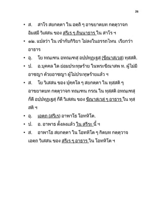 26

• ส.

สาโร สยกตฺตา ใน อตฺถิ ๆ อาขยาตบท กตฺตุวาจก

อิมสฺมึ วิเสสน ของ สรีเร ๆ ภินฺนาธาร ใน สาโร ฯ
• ๑๒. แปลว่า ใน เข้ากับกิริยา ไม่ลงในอรรถไหน เรียกว่า
อาธาร
• อุ.

โย ทณฺเฑน อทณฺเฑสุ อปฺปทุฏฺเฐสุ (ขีณาสเวสุ) ทุสฺสติ.

• ป.

อ.บุคคล ใด ย่อมประทุษร้าย ในพระขีณาสพ ท. ผู้ไม่มี

อาชญา ด้วยอาชญา ผู้ไม่ประทุษร้ายแล้ว ฯ
• ส.

โย วิเสสน ของ ปุคฺคโล ๆ สยกตฺตา ใน ทุสฺสติ ๆ

อาขยาตบท กตฺตุวาจก ทณฺเฑน กรณ ใน ทุสสติ อทณฺเฑสุ
ฺ
ก็ดี อปฺปทุฏเฐสุ ก็ดี วิเสสน ของ ขีณาสเวสุ ๆ อาธาร ใน ทุสฺ
ฺ
สติ ฯ
• อุ.

เอตฺถ (สรีเร) อาพาโธ โอทหิโต.

• ป.

อ. อาพาธ ตั้งลงแล้ว ใน สรีระ นี้ ฯ

• ส.

อาพาโธ สยกตฺตา ใน โอทหิโต ๆ กิตบท กตฺตุวาจ

เอตฺถ วิเสสน ของ สรีเร ๆ อาธาร ใน โอทหิโต ฯ

 