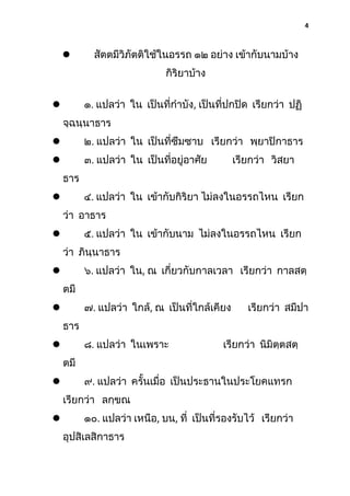 4



สัตตมีวิภัตติใช้ในอรรถ ๑๒ อย่าง เข้ากับนามบ้าง
กิริยาบ้าง
๑. แปลว่า ใน เป็นที่กําบัง, เป็นที่ปกปิด เรียกว่า ปฏิ



จฺฉนฺนาธาร


๒. แปลว่า ใน เป็นที่ซึมซาบ เรียกว่า พฺยาปิกาธาร



๓. แปลว่า ใน เป็นที่อยู่อาศัย

เรียกว่า วิสยา

ธาร
๔. แปลว่า ใน เข้ากับกิริยา ไม่ลงในอรรถไหน เรียก



ว่า อาธาร
๕. แปลว่า ใน เข้ากับนาม ไม่ลงในอรรถไหน เรียก



ว่า ภินฺนาธาร
๖. แปลว่า ใน, ณ เกี่ยวกับกาลเวลา เรียกว่า กาลสตฺ


ตมี

๗. แปลว่า ใกล้, ณ เป็นที่ใกล้เคียง



เรียกว่า สมีปา

ธาร
๘. แปลว่า ในเพราะ



เรียกว่า นิมิตฺตสตฺ

ตมี
๙. แปลว่า ครั้นเมื่อ เป็นประธานในประโยคแทรก



เรียกว่า ลกฺขณ
๑๐. แปลว่า เหนือ, บน, ที่ เป็นที่รองรับไว้ เรียกว่า



อุปสิเลสิกาธาร

 