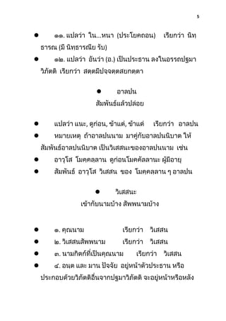 5

๑๑. แปลว่า ใน...หนา (ประโยคถอน)



เรียกว่า นิทฺ

ธารณ (มี นิทฺธารณีย รับ)
๑๒. แปลว่า อันว่า (อ.) เป็นประธาน ลงในอรรถปฐมา



วิภัตติ เรียกว่า สตฺตมีปจฺจตฺตสยกตฺตา


อาลปน

สัมพันธ์แล้วปล่อย


แปลว่า แนะ, ดูก่อน, ข้าแต่, ข้าแด่

เรียกว่า อาลปน



หมายเหตุ ถ้าอาลปนนาม มาคู่กับอาลปนนิบาต ให้
สัมพันธ์อาลปนนิบาต เป็นวิเสสนะของอาลปนนาม เช่น



อาวุโส โมคฺคลฺลาน ดูก่อนโมคคัลลานะ ผู้มีอายุ



สัมพันธ์ อาวุโส วิเสสน ของ โมคฺคลฺลาน ๆ อาลปน


วิเสสนะ

เข้ากับนามบ้าง สัพพนามบ้าง



๑. คุณนาม

เรียกว่า

วิเสสน



๒. วิเสสนสัพพนาม

เรียกว่า

วิเสสน



๓. นามกิตก์ที่เป็นคุณนาม



๔. อนฺต และ มาน ปัจจัย อยู่หน้าตัวประธาน หรือ

เรียกว่า

วิเสสน

ประกอบด้วยวิภัตติอื่นจากปฐมาวิภัตติ จะอยู่หน้าหรือหลัง

 