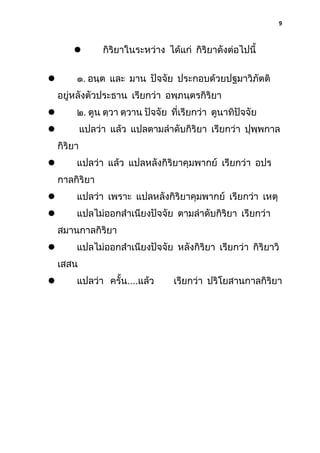 9



กิริยาในระหว่าง ได้แก่ กิริยาดังต่อไปนี้

๑. อนฺต และ มาน ปัจจัย ประกอบด้วยปฐมาวิภัตติ



อยู่หลังตัวประธาน เรียกว่า อพฺภนฺตรกิริยา


๒. ตูน ตฺวา ตฺวาน ปัจจัย ที่เรียกว่า ตูนาทิปัจจัย



แปลว่า แล้ว แปลตามลําดับกิริยา เรียกว่า ปุพฺพกาล
กิริยา
แปลว่า แล้ว แปลหลังกิริยาคุมพากย์ เรียกว่า อปร



กาลกิริยา


แปลว่า เพราะ แปลหลังกิริยาคุมพากย์ เรียกว่า เหตุ



แปลไม่ออกสําเนียงปัจจัย ตามลําดับกิริยา เรียกว่า
สมานกาลกิริยา
แปลไม่ออกสําเนียงปัจจัย หลังกิริยา เรียกว่า กิริยาวิ



เสสน


แปลว่า ครั้น....แล้ว

เรียกว่า ปริโยสานกาลกิริยา

 