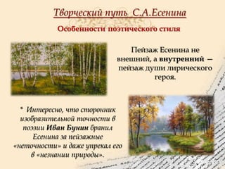 Творческий путь С.А.Есенина
Особенности поэтического стиля
Пейзаж Есенина не
внешний, а внутренний —
пейзаж души лирического
героя.

* Интересно, что сторонник
изобразительной точности в
поэзии Иван Бунин бранил
Есенина за пейзажные
«неточности» и даже упрекал его
в «незнании природы».

 