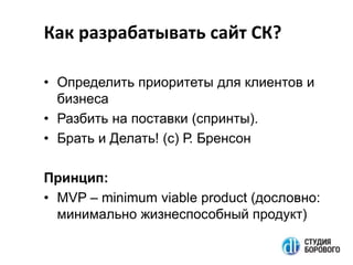 Как разрабатывать сайт СК?
• Определить приоритеты для клиентов и
бизнеса
• Разбить на поставки (спринты).
• Брать и Делать! (с) Р. Бренсон
Принцип:
• MVP – minimum viable product (дословно:
минимально жизнеспособный продукт)

 