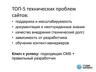 TOП-5 технических проблем
сайтов:
•
•
•
•
•

поддержка и масштабируемость
документация и неотчужденные знания
качество внедрения (технический долг)
зависимость от разработчика
обучение контент-менеджеров

Ключ к успеху: подходящая CMS +
правильный разработчик

 