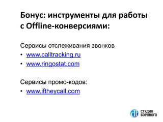 Бонус: инструменты для работы
с Offline-конверсиями:
Сервисы отслеживания звонков
• www.calltracking.ru
• www.ringostat.com
Сервисы промо-кодов:
• www.iftheycall.com

 