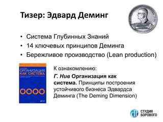 Тизер: Эдвард Деминг
• Система Глубинных Знаний
• 14 ключевых принципов Деминга
• Бережливое производство (Lean production)
К ознакомлению:
Г. Нив Организация как
система. Принципы построения
устойчивого бизнеса Эдвардса
Деминга (The Deming Dimension)

 