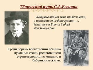 Творческий путь С.А.Есенина
«Бабушка любила меня изо всей мочи,
и нежности ее не было границ…», вспоминает Есенин в своей
автобиографии.

Среди первых впечатлений Есенина
духовные стихи, распевавшиеся
странствующими слепцами, и
бабушкины сказки.

 