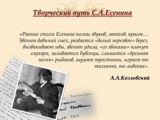 Творческий путь С.А.Есенина
«Ранние стихи Есенина полны звуков, запахов, красок…
Звенит девичий смех, раздается «белый перезвон» берез,
вызванивают ивы, звенят удила, «со звонами» плачут
глухари, заливаются бубенцы, слышится «дремная
песня» рыбаков, шумят тростники, играет то
тальянка, то ливенка».
А.А.Козловский

 