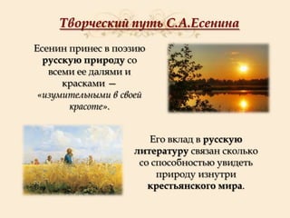 Творческий путь С.А.Есенина
Есенин принес в поэзию
русскую природу со
всеми ее далями и
красками —
«изумительными в своей
красоте».

Его вклад в русскую
литературу связан сколько
со способностью увидеть
природу изнутри
крестьянского мира.

 