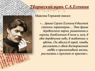 Творческий путь С.А.Есенина
Максим Горький писал:
«…драма Сергея Есенина в высокой
степени характерна… Это драма
деревенского парня, романтика и
лирика, влюбленного в поля и леса, в
свое деревенское небо, в животных и
цветы. Он явился в город, чтобы
рассказать о своей восторженной
любви к примитивной жизни,
рассказать о простой ее красоте».

 
