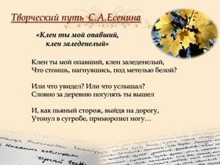 Творческий путь С.А.Есенина
«Клен ты мой опавший,
клен заледенелый»
Клен ты мой опавший, клен заледенелый,
Что стоишь, нагнувшись, под метелью белой?
Или что увидел? Или что услышал?
Словно за деревню погулять ты вышел
И, как пьяный сторож, выйдя на дорогу,
Утонул в сугробе, приморозил ногу…

 