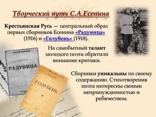 Творческий путь С.А.Есенина
Крестьянская Русь — центральный образ
первых сборников Есенина «Радуница»
(1916) и «Голубень» (1918).
На самобытный талант
молодого поэта обратили
внимание критики.
Сборники уникальны по своему
содержанию. Стихотворения
поэта интересны своими
непринужденностью и
ребячеством.

 