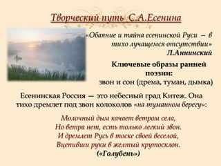 Творческий путь С.А.Есенина
«Обаяние и тайна есенинской Руси — в
тихо лучащемся отсутствии»
Л.Аннинский
Ключевые образы ранней
поэзии:
звон и сон (дрема, туман, дымка)
Есенинская Россия — это небесный град Китеж. Она
тихо дремлет под звон колоколов «на туманном берегу»:

Молочный дым качает ветром села,
Но ветра нет, есть только легкий звон.
И дремлет Русь в тоске своей веселой,
Вцепивши руки в желтый крутосклон.
(«Голубень»)

 