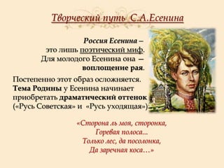 Творческий путь С.А.Есенина
Россия Есенина—
это лишь поэтический миф.
Для молодого Есенина она —
воплощение рая.
Постепенно этот образ осложняется.
Тема Родины у Есенина начинает
приобретать драматический оттенок
(«Русь Советская» и «Русь уходящая»):
«Сторона ль моя, сторонка,
Горевая полоса...
Только лес, да посолонка,
Да заречная коса…»

 