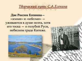 Творческий путь С.А.Есенина
Две России Есенина—
«земная» и «небесная» —
уживаются в душе поэта, хотя
его тоска — о голубой Руси,
небесном граде Китеже.

 