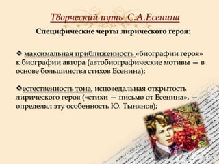 Творческий путь С.А.Есенина
Специфические черты лирического героя:
 максимальная приближенность «биографии героя»
к биографии автора (автобиографические мотивы — в
основе большинства стихов Есенина);
естественность тона, исповедальная открытость
лирического героя («стихи — письмо от Есенина», —
определял эту особенность Ю. Тынянов);

 