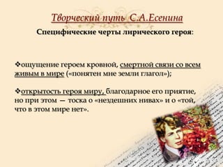Творческий путь С.А.Есенина
Специфические черты лирического героя:

ощущение героем кровной, смертной связи со всем
живым в мире («понятен мне земли глагол»);
открытость героя миру, благодарное его приятие,
но при этом — тоска о «нездешних нивах» и о «той,
что в этом мире нет».

 
