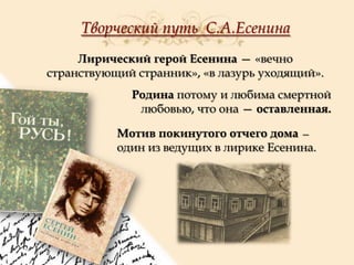 Творческий путь С.А.Есенина
Лирический герой Есенина — «вечно
странствующий странник», «в лазурь уходящий».
Родина потому и любима смертной
любовью, что она — оставленная.
Мотив покинутого отчего дома —
один из ведущих в лирике Есенина.

 