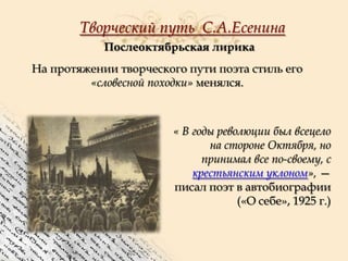 Творческий путь С.А.Есенина
Послеоктябрьская лирика
На протяжении творческого пути поэта стиль его
«словесной походки» менялся.

« В годы революции был всецело
на стороне Октября, но
принимал все по-своему, с
крестьянским уклоном», —
писал поэт в автобиографии
(«О себе», 1925 г.)

 