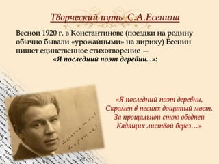 Творческий путь С.А.Есенина
Весной 1920 г. в Константинове (поездки на родину
обычно бывали «урожайными» на лирику) Есенин
пишет единственное стихотворение —
«Я последний поэт деревни...»:

«Я последний поэт деревни,
Скромен в песнях дощатый мост.
За прощальной стою обедней
Кадящих листвой берез…»

 