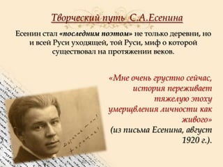 Творческий путь С.А.Есенина
Есенин стал «последним поэтом» не только деревни, но
и всей Руси уходящей, той Руси, миф о которой
существовал на протяжении веков.

«Мне очень грустно сейчас,
история переживает
тяжелую эпоху
умерщвления личности как
живого»
(из письма Есенина, август
1920 г.).

 