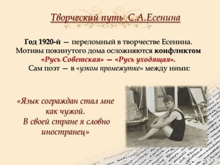 Творческий путь С.А.Есенина
Год 1920-й — переломный в творчестве Есенина.
Мотивы покинутого дома осложняются конфликтом
«Русь Советская» — «Русь уходящая».
Сам поэт — в «узком промежутке» между ними:

«Язык сограждан стал мне
как чужой.
В своей стране я словно
иностранец»

 