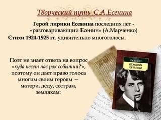 Творческий путь С.А.Есенина
Герой лирики Есенина последних лет «разговаривающий Есенин» (А.Марченко)
Стихи 1924-1925 гг. удивительно многоголосы.

Поэт не знает ответа на вопрос
«куда несет нас рок событий?»,
поэтому он дает право голоса
многим своим героям —
матери, деду, сестрам,
землякам:

 