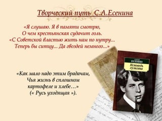 Творческий путь С.А.Есенина
«Я слушаю. Я в памяти смотрю,
О чем крестьянская судачит голь.
«С Советской властью жить нам по нутру...
Теперь бы ситцу... Да гвоздей немного...»

«Как мало надо этим брадачам,
Чья жизнь в сплошном
картофеле и хлебе…»
(« Русь уходящая »).

 