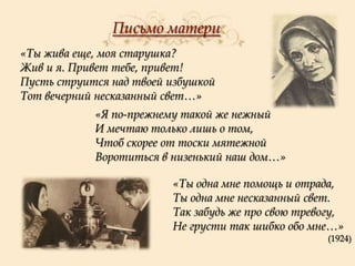 Письмо матери
«Ты жива еще, моя старушка?
Жив и я. Привет тебе, привет!
Пусть струится над твоей избушкой
Тот вечерний несказанный свет…»
«Я по-прежнему такой же нежный
И мечтаю только лишь о том,
Чтоб скорее от тоски мятежной
Воротиться в низенький наш дом…»
«Ты одна мне помощь и отрада,
Ты одна мне несказанный свет.
Так забудь же про свою тревогу,
Не грусти так шибко обо мне…»
(1924)

 