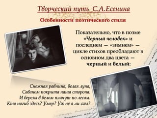 Творческий путь С.А.Есенина
Особенности поэтического стиля
Показательно, что в поэме
«Черный человек» и
последнем — «зимнем» —
цикле стихов преобладают в
основном два цвета —
черный и белый:

Снежная равнина, белая луна,
Саваном покрыта наша сторона.
И березы в белом плачут по лесам.
Кто погиб здесь? Умер? Уж не я ли сам?

 