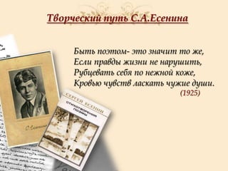 Творческий путь С.А.Есенина
Быть поэтом- это значит то же,
Если правды жизни не нарушить,
Рубцевать себя по нежной коже,
Кровью чувств ласкать чужие души.
(1925)

 