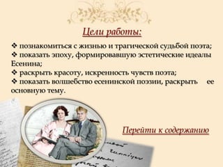 Цели работы:
 познакомиться с жизнью и трагической судьбой поэта;
 показать эпоху, формировавшую эстетические идеалы
Есенина;
 раскрыть красоту, искренность чувств поэта;
 показать волшебство есенинской поэзии, раскрыть ее
основную тему.

Перейти к содержанию

 