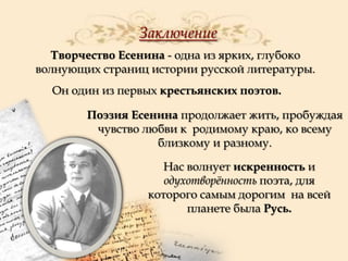 Заключение
Творчество Есенина - одна из ярких, глубоко
волнующих страниц истории русской литературы.
Он один из первых крестьянских поэтов.

Поэзия Есенина продолжает жить, пробуждая
чувство любви к родимому краю, ко всему
близкому и разному.
Нас волнует искренность и
одухотворѐнность поэта, для
которого самым дорогим на всей
планете была Русь.

 