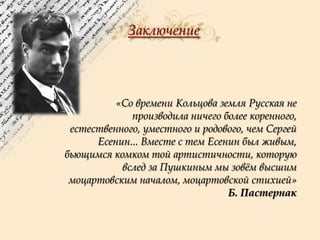 Заключение

«Со времени Кольцова земля Русская не
производила ничего более коренного,
естественного, уместного и родового, чем Сергей
Есенин... Вместе с тем Есенин был живым,
бьющимся комком той артистичности, которую
вслед за Пушкиным мы зовѐм высшим
моцартовским началом, моцартовской стихией»
Б. Пастернак

 