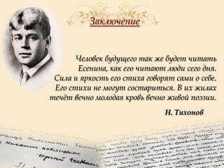Заключение

Человек будущего так же будет читать
Есенина, как его читают люди сего дня.
Сила и яркость его стиха говорят сами о себе.
Его стихи не могут состариться. В их жилах
течѐт вечно молодая кровь вечно живой поэзии.
Н. Тихонов

 