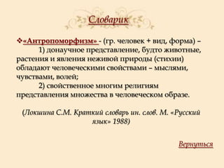 Словарик
«Антропоморфизм» - (гр. человек + вид, форма) –
1) донаучное представление, будто животные,
растения и явления неживой природы (стихии)
обладают человеческими свойствами – мыслями,
чувствами, волей;
2) свойственное многим религиям
представления множества в человеческом образе.
(Локшина С.М. Краткий словарь ин. слов. М. «Русский
язык» 1988)
Вернуться

 