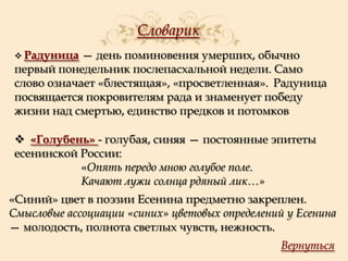 Словарик
 Радуница

— день поминовения умерших, обычно
первый понедельник послепасхальной недели. Само
слово означает «блестящая», «просветленная». Радуница
посвящается покровителям рада и знаменует победу
жизни над смертью, единство предков и потомков
 «Голубень» - голубая, синяя — постоянные эпитеты
есенинской России:
«Опять передо мною голубое поле.
Качают лужи солнца рдяный лик…»
«Синий» цвет в поэзии Есенина предметно закреплен.
Смысловые ассоциации «синих» цветовых определений у Есенина
— молодость, полнота светлых чувств, нежность.
Вернуться

 