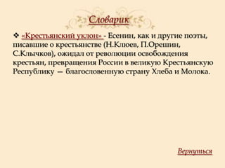 Словарик
 «Крестьянский уклон» - Есенин, как и другие поэты,
писавшие о крестьянстве (Н.Клюев, П.Орешин,
С.Клычков), ожидал от революции освобождения
крестьян, превращения России в великую Крестьянскую
Республику — благословенную страну Хлеба и Молока.

Вернуться

 