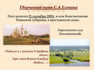 Творческий путь С.А.Есенина
Поэт родился 21 сентября 1895г. в селе Константиново
Рязанской губернии, в крестьянской семье.
Окрестности села
Константиново

«Родился я с песнями в травном
одеяле,
Зори меня вешние в радугу
свивали…»

 