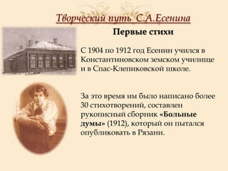 Творческий путь С.А.Есенина
Первые стихи
С 1904 по 1912 год Есенин учился в
Константиновском земском училище
и в Спас-Клепиковской школе.
За это время им было написано более
30 стихотворений, составлен
рукописный сборник «Больные
думы» (1912), который он пытался
опубликовать в Рязани.

 