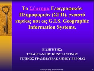 Το Σύστημα Γεωγραφικών
Πληροφοριών (ΣΓΠ), γνωστό
ευρέως και ως G.I.S. Geographic
Information Systems.

ΕΙΣΗΓΗΤΗΣ:
ΤΣΙΛΟΓΙΑΝΝΗΣ ΚΩΝΣΤΑΝΤΙΝΟΣ
ΓΕΝΙΚΟΣ ΓΡΑΜΜΑΤΕΑΣ ΔΗΜΟΥ ΒΕΡΟΙΑΣ

Τσιλογιάννης Κωνσταντίνος

1

 