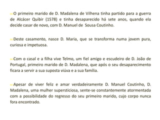O

primeiro marido de D. Madalena de Vilhena tinha partido para a guerra
de Alcácer Quibir (1578) e tinha desaparecido há sete anos, quando ela
decide casar de novo, com D. Manuel de Sousa Coutinho.
Deste

casamento, nasce D. Maria, que se transforma numa jovem pura,
curiosa e impetuosa.
Com

o casal e a filha vive Telmo, um fiel amigo e escudeiro de D. João de
Portugal, primeiro marido de D. Madalena, que após o seu desaparecimento
ficara a servir a sua suposta viúva e a sua família.
Apesar

de viver feliz e amar verdadeiramente D. Manuel Coutinho, D.
Madalena, uma mulher supersticiosa, sente-se constantemente atormentada
com a possibilidade do regresso do seu primeiro marido, cujo corpo nunca
fora encontrado.

 